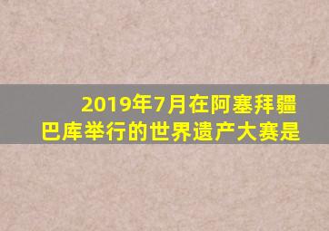 2019年7月在阿塞拜疆巴库举行的世界遗产大赛是