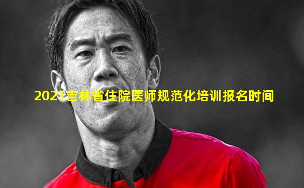 2021吉林省住院医师规范化培训报名时间