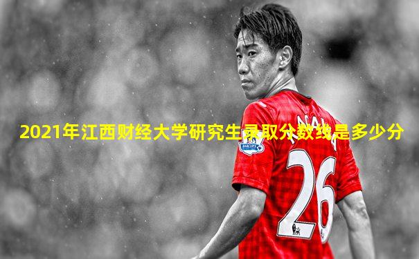 2021年江西财经大学研究生录取分数线是多少分