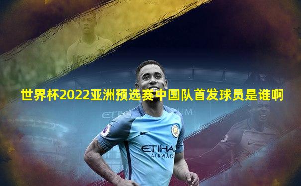 世界杯2022亚洲预选赛中国队首发球员是谁啊