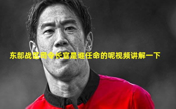 东部战区司令长官是谁任命的呢视频讲解一下
