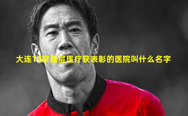 大连10家基层医疗获表彰的医院叫什么名字