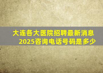 大连各大医院招聘最新消息2025咨询电话号码是多少