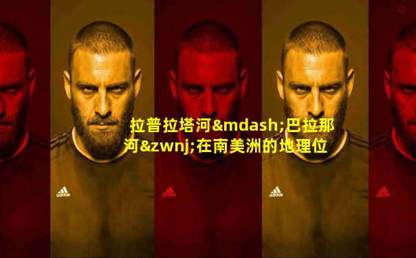 拉普拉塔河—巴拉那河‌在南美洲的地理位置