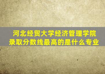 河北经贸大学经济管理学院录取分数线最高的是什么专业