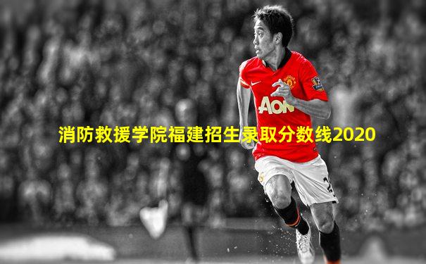 消防救援学院福建招生录取分数线2020