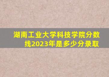 湖南工业大学科技学院分数线2023年是多少分录取