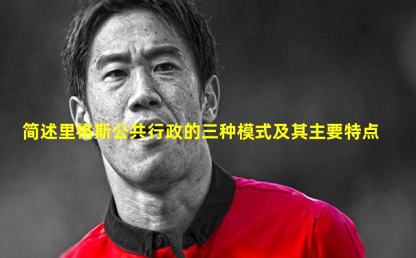 简述里格斯公共行政的三种模式及其主要特点