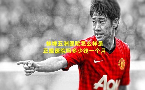 蚌埠五洲医院怎么样是正规医院吗多少钱一个月