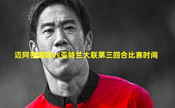 迈阿密国际vs亚特兰大联第三回合比赛时间