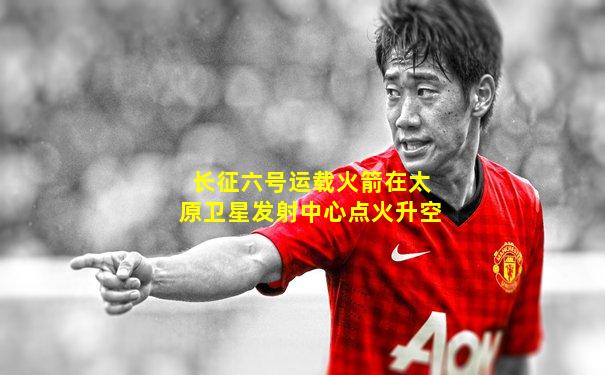 长征六号运载火箭在太原卫星发射中心点火升空