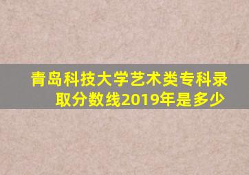 青岛科技大学艺术类专科录取分数线2019年是多少
