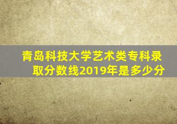 青岛科技大学艺术类专科录取分数线2019年是多少分