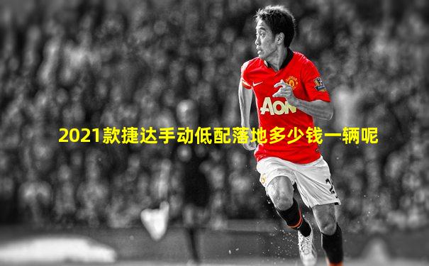 2021款捷达手动低配落地多少钱一辆呢