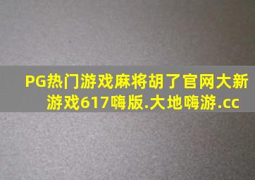 PG热门游戏麻将胡了官网大新游戏617嗨版.大地嗨游.cc
