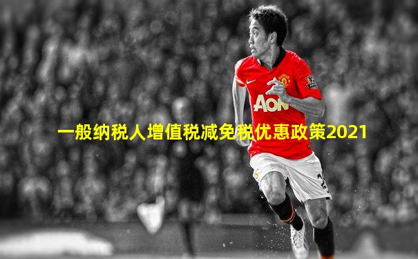 一般纳税人增值税减免税优惠政策2021