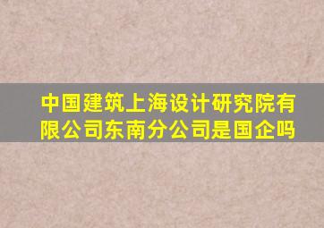 中国建筑上海设计研究院有限公司东南分公司是国企吗