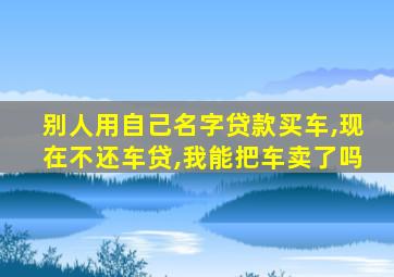 别人用自己名字贷款买车,现在不还车贷,我能把车卖了吗