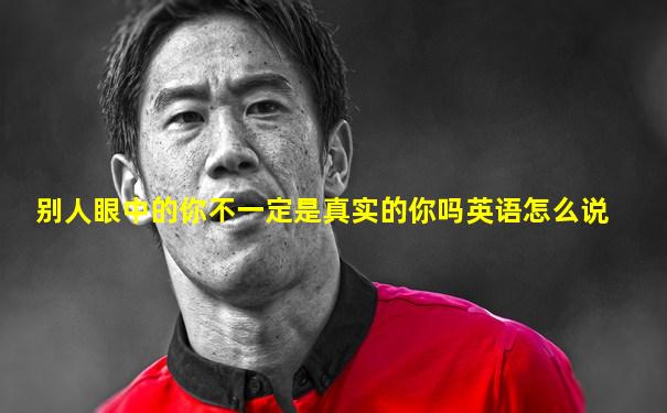 别人眼中的你不一定是真实的你吗英语怎么说