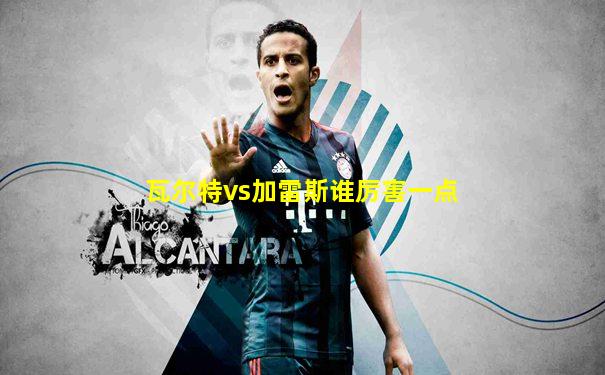 瓦尔特vs加雷斯谁厉害一点