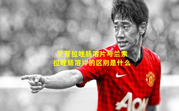 艾普拉唑肠溶片与兰索拉唑肠溶片的区别是什么