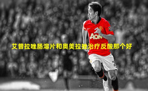 艾普拉唑肠溶片和奥美拉挫治疗反酸那个好