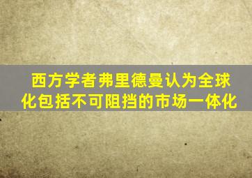 西方学者弗里德曼认为全球化包括不可阻挡的市场一体化