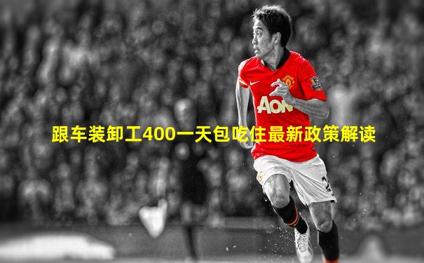 跟车装卸工400一天包吃住最新政策解读