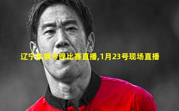 辽宁本钢今晚比赛直播,1月23号现场直播